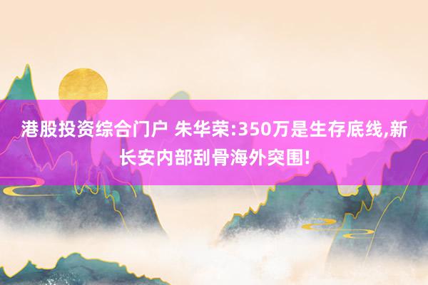 港股投资综合门户 朱华荣:350万是生存底线,新长安内部刮骨海外突围!