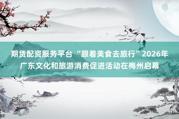 期货配资服务平台 “跟着美食去旅行”2026年广东文化和旅游消费促进活动在梅州启幕