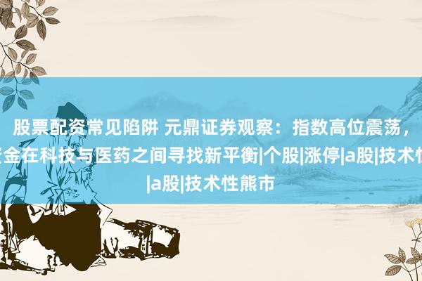 股票配资常见陷阱 元鼎证券观察：指数高位震荡，A股资金在科技与医药之间寻找新平衡|个股|涨停|a股|技术性熊市
