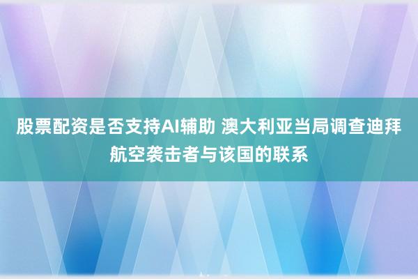 股票配资是否支持AI辅助 澳大利亚当局调查迪拜航空袭击者与该国的联系