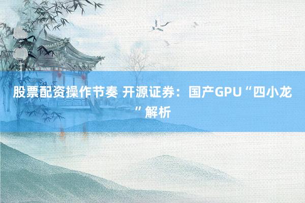 股票配资操作节奏 开源证券：国产GPU“四小龙”解析