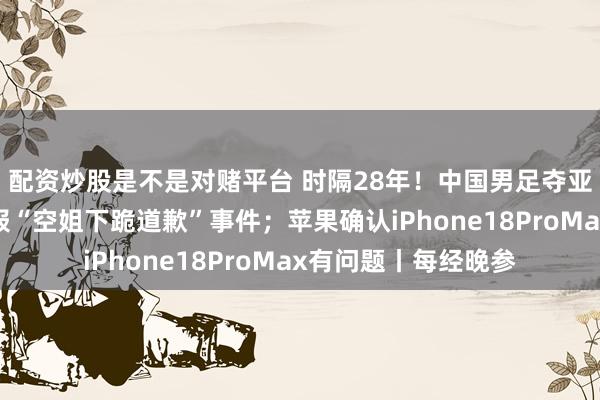 配资炒股是不是对赌平台 时隔28年!中国男足夺亚运铜牌;东航再通报“空姐下跪道歉”事件;苹果确认iPhone18ProMax有问题丨每经晚参