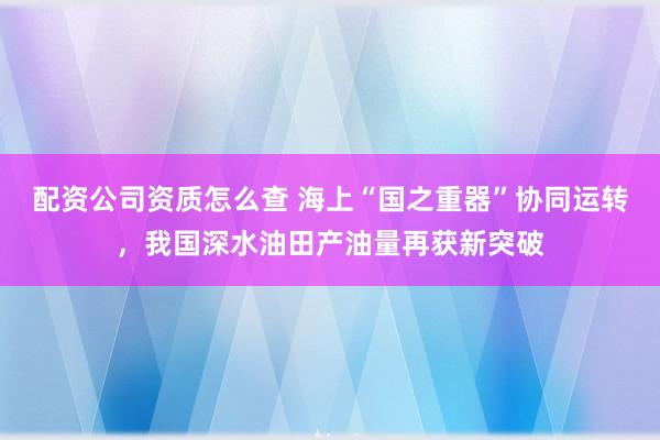 配资公司资质怎么查 海上“国之重器”协同运转，我国深水油田产油量再获新突破