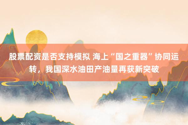 股票配资是否支持模拟 海上“国之重器”协同运转，我国深水油田产油量再获新突破