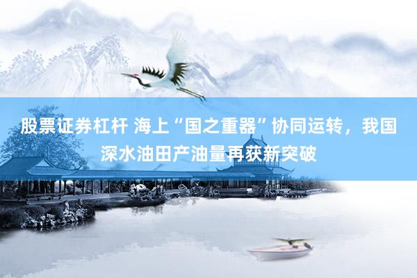 股票证券杠杆 海上“国之重器”协同运转，我国深水油田产油量再获新突破