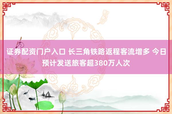 证券配资门户入口 长三角铁路返程客流增多 今日预计发送旅客超380万人次