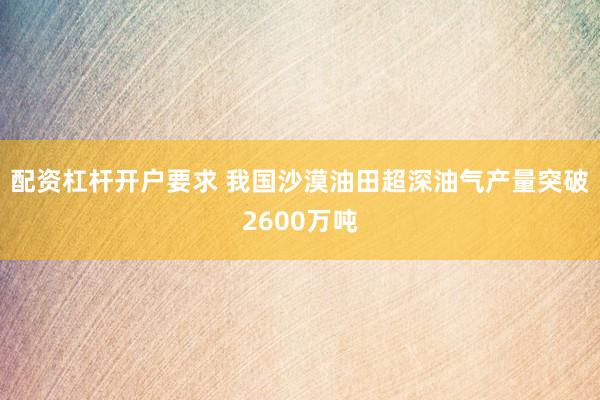 配资杠杆开户要求 我国沙漠油田超深油气产量突破2600万吨