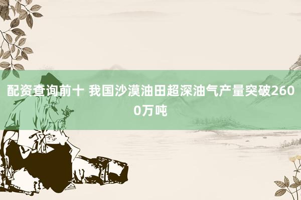 配资查询前十 我国沙漠油田超深油气产量突破2600万吨