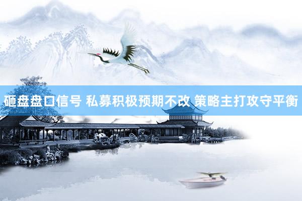 砸盘盘口信号 私募积极预期不改 策略主打攻守平衡