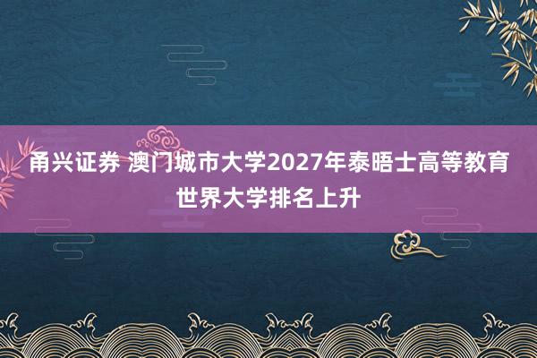 甬兴证券 澳门城市大学2027年泰晤士高等教育世界大学排名上升