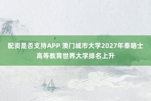 配资是否支持APP 澳门城市大学2027年泰晤士高等教育世界大学排名上升