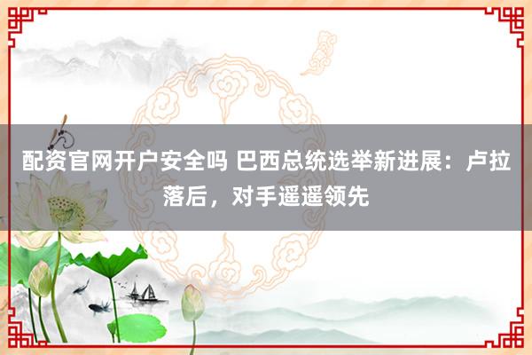 配资官网开户安全吗 巴西总统选举新进展：卢拉落后，对手遥遥领先