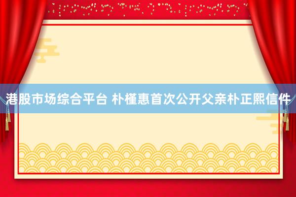 港股市场综合平台 朴槿惠首次公开父亲朴正熙信件