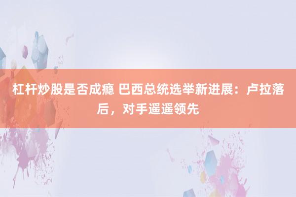 杠杆炒股是否成瘾 巴西总统选举新进展：卢拉落后，对手遥遥领先