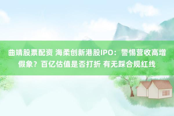 曲靖股票配资 海柔创新港股IPO：警惕营收高增假象？百亿估值是否打折 有无踩合规红线