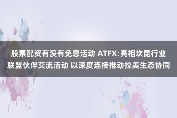 股票配资有没有免息活动 ATFX:亮相坎昆行业联盟伙伴交流活动 以深度连接推动拉美生态协同