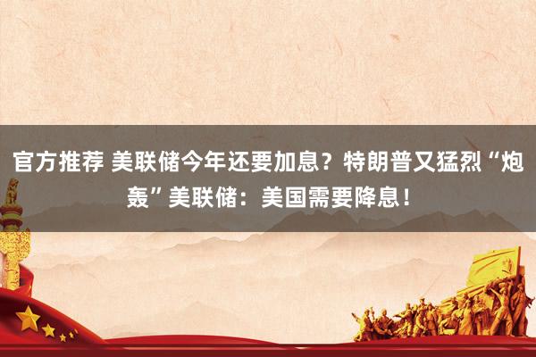 官方推荐 美联储今年还要加息？特朗普又猛烈“炮轰”美联储：美国需要降息！
