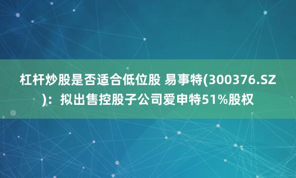 杠杆炒股是否适合低位股 易事特(300376.SZ)：拟出售控股子公司爱申特51%股权
