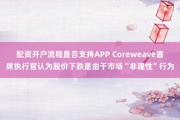 配资开户流程是否支持APP Coreweave首席执行官认为股价下跌是由于市场“非理性”行为