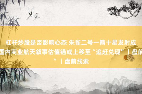 杠杆炒股是否影响心态 朱雀二号一箭十星发射成功,国内商业航天叙事估值锚或上移至“追赶兑现”丨盘前线索