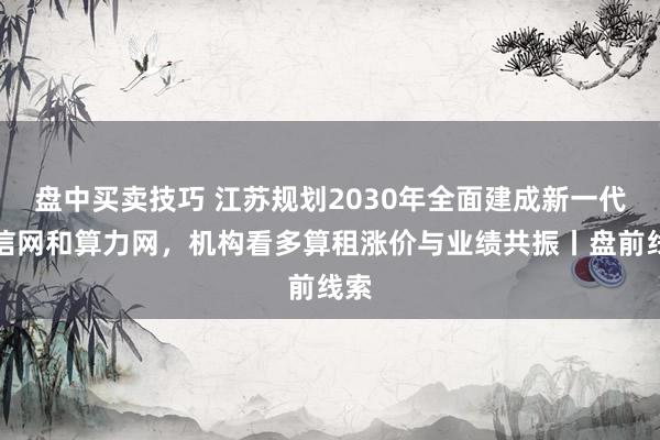 盘中买卖技巧 江苏规划2030年全面建成新一代通信网和算力网,机构看多算租涨价与业绩共振丨盘前线索