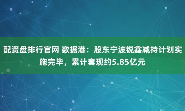 配资盘排行官网 数据港：股东宁波锐鑫减持计划实施完毕，累计套现约5.85亿元