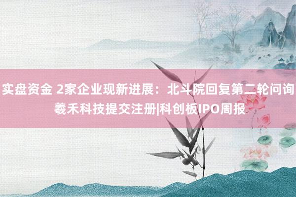 实盘资金 2家企业现新进展：北斗院回复第二轮问询 羲禾科技提交注册|科创板IPO周报
