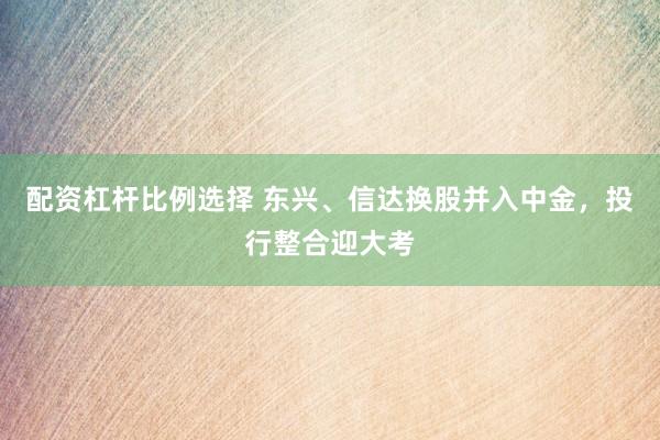 配资杠杆比例选择 东兴、信达换股并入中金,投行整合迎大考