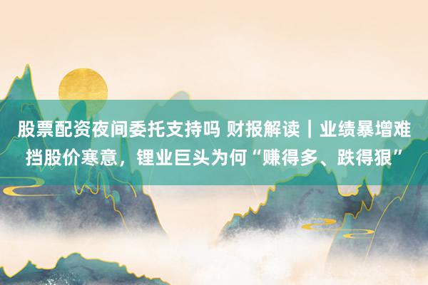 股票配资夜间委托支持吗 财报解读｜业绩暴增难挡股价寒意，锂业巨头为何“赚得多、跌得狠”