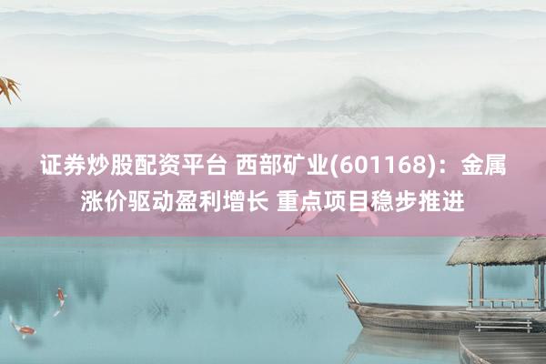 证券炒股配资平台 西部矿业(601168)：金属涨价驱动盈利增长 重点项目稳步推进