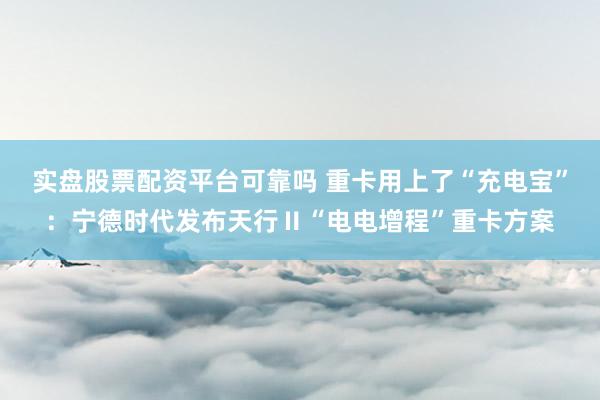 实盘股票配资平台可靠吗 重卡用上了“充电宝”：宁德时代发布天行Ⅱ“电电增程”重卡方案