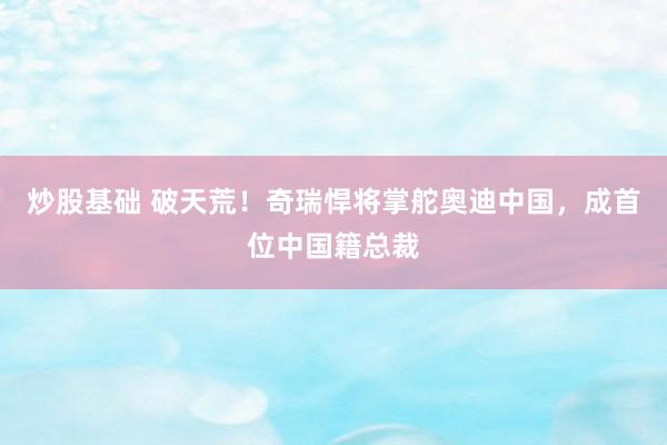 炒股基础 破天荒！奇瑞悍将掌舵奥迪中国，成首位中国籍总裁