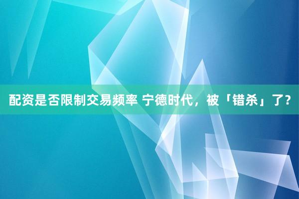 配资是否限制交易频率 宁德时代，被「错杀」了？