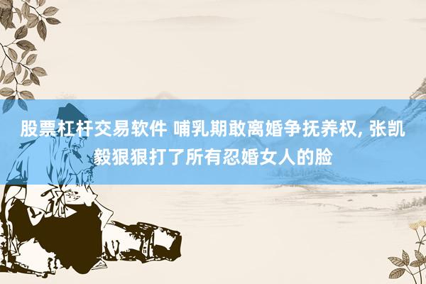股票杠杆交易软件 哺乳期敢离婚争抚养权, 张凯毅狠狠打了所有忍婚女人的脸