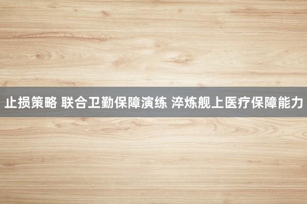 止损策略 联合卫勤保障演练 淬炼舰上医疗保障能力