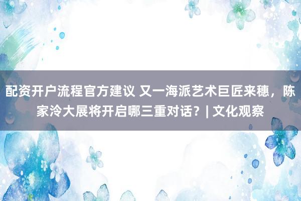 配资开户流程官方建议 又一海派艺术巨匠来穗，陈家泠大展将开启哪三重对话？| 文化观察