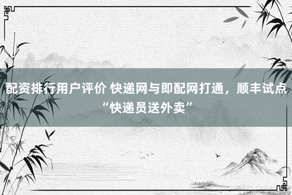 配资排行用户评价 快递网与即配网打通，顺丰试点“快递员送外卖”