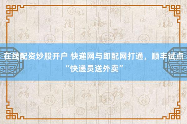 在线配资炒股开户 快递网与即配网打通,顺丰试点“快递员送外卖”