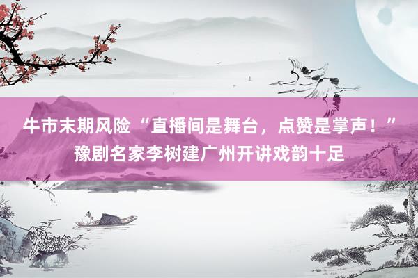牛市末期风险 “直播间是舞台，点赞是掌声！”豫剧名家李树建广州开讲戏韵十足