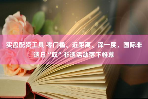 实盘配资工具 零门槛、近距离、深一度，国际非遗日“叹”非遗活动落下帷幕