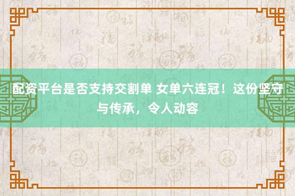 配资平台是否支持交割单 女单六连冠！这份坚守与传承，令人动容