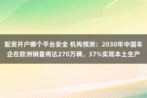 配资开户哪个平台安全 机构预测：2030年中国车企在欧洲销量将达270万辆，37%实现本土生产